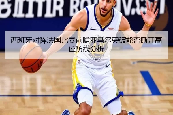 西班牙对阵法国比赛前瞻亚马尔突破能否撕开高位防线分析