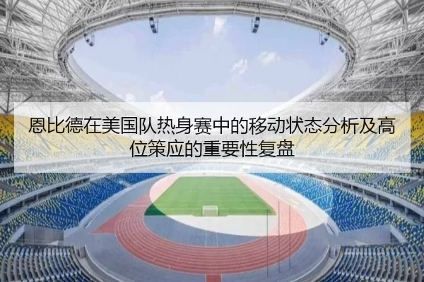 恩比德在美国队热身赛中的移动状态分析及高位策应的重要性复盘